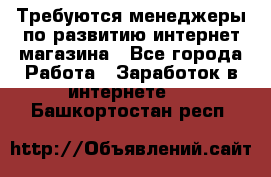 Требуются менеджеры по развитию интернет-магазина - Все города Работа » Заработок в интернете   . Башкортостан респ.